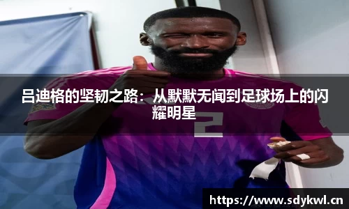 吕迪格的坚韧之路：从默默无闻到足球场上的闪耀明星