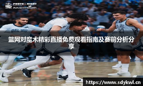 篮网对魔术精彩直播免费观看指南及赛前分析分享