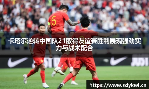 卡塔尔逆转中国队21取得友谊赛胜利展现强劲实力与战术配合