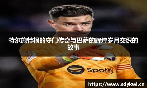 特尔施特根的守门传奇与巴萨的辉煌岁月交织的故事