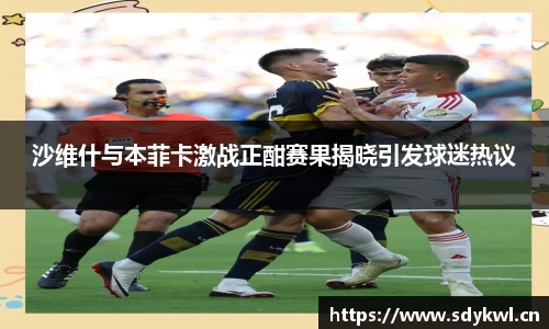 沙维什与本菲卡激战正酣赛果揭晓引发球迷热议