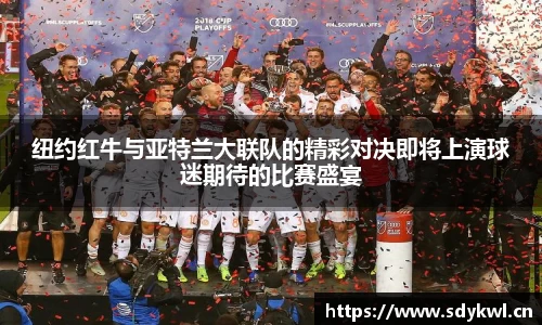 纽约红牛与亚特兰大联队的精彩对决即将上演球迷期待的比赛盛宴